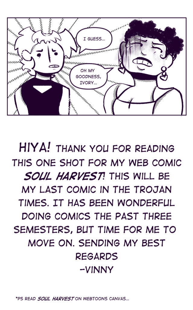 Note from artist Vinny Campbell: "Hiya! Thank you for reading this one shot for my web comic Soul Harvest! This will be my last comic in the Trojan Times. It has been wonderful doing comics the past three semesters, but time for me to move on. Sending my best regards - Vinny
